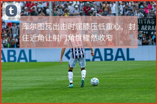 库尔图瓦出击时屈膝压低重心，封住近角让射门角度骤然收窄
